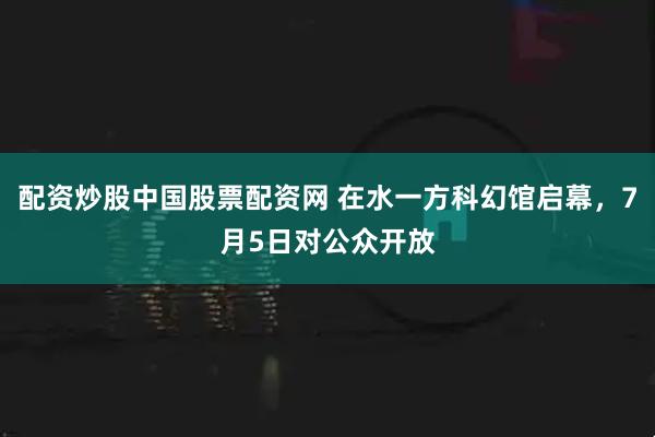 配资炒股中国股票配资网 在水一方科幻馆启幕，7月5日对公众开放