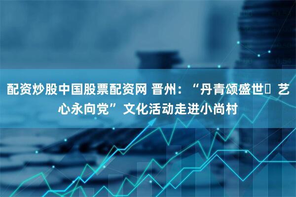 配资炒股中国股票配资网 晋州：“丹青颂盛世・艺心永向党” 文化活动走进小尚村