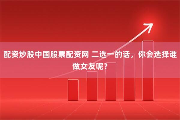 配资炒股中国股票配资网 二选一的话，你会选择谁做女友呢？