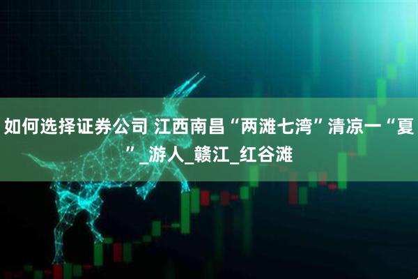 如何选择证券公司 江西南昌“两滩七湾”清凉一“夏”_游人_赣江_红谷滩