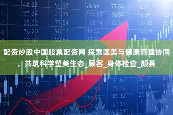 配资炒股中国股票配资网 探索医美与健康管理协同，共筑科学塑美生态_顾客_身体检查_颜荟