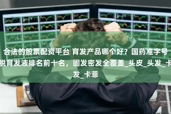 合法的股票配资平台 育发产品哪个好？国药准字号防脱育发液排名前十名，固发密发全覆盖_头皮_头发_卡菲