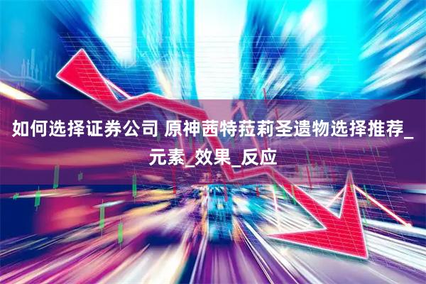 如何选择证券公司 原神茜特菈莉圣遗物选择推荐_元素_效果_反应