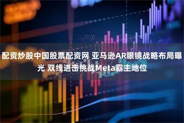 配资炒股中国股票配资网 亚马逊AR眼镜战略布局曝光 双线进击挑战Meta霸主地位
