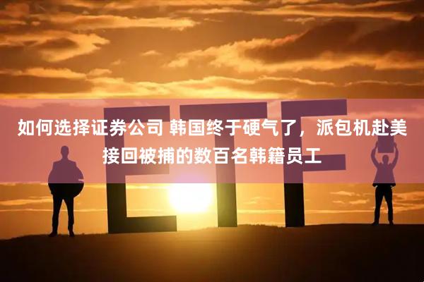 如何选择证券公司 韩国终于硬气了，派包机赴美接回被捕的数百名韩籍员工