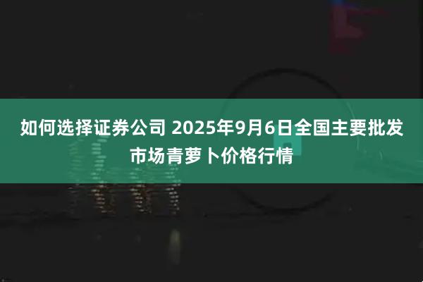 如何选择证券公司 2025年9月6日全国主要批发市场青萝卜价格行情