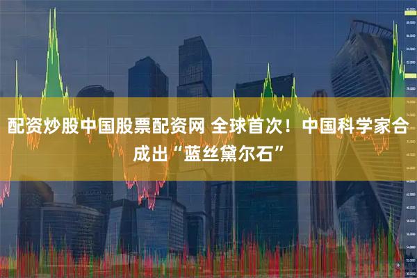 配资炒股中国股票配资网 全球首次！中国科学家合成出“蓝丝黛尔石”