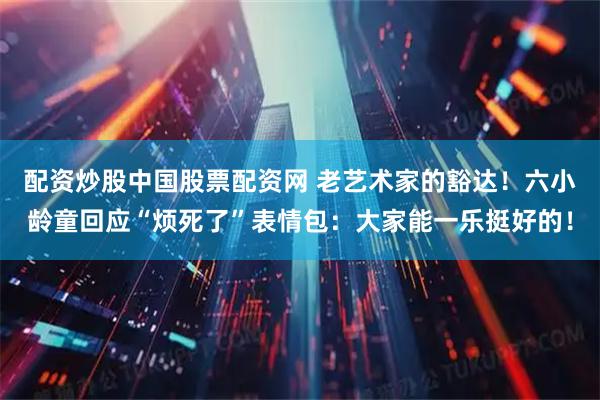 配资炒股中国股票配资网 老艺术家的豁达！六小龄童回应“烦死了”表情包：大家能一乐挺好的！