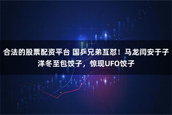 合法的股票配资平台 国乒兄弟互怼！马龙闫安于子洋冬至包饺子，惊现UFO饺子