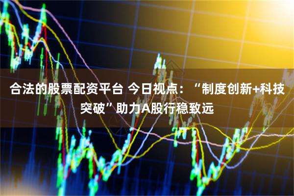 合法的股票配资平台 今日视点：“制度创新+科技突破”助力A股行稳致远
