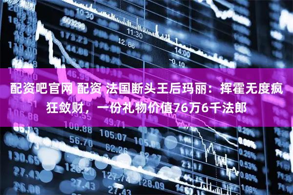 配资吧官网 配资 法国断头王后玛丽：挥霍无度疯狂敛财，一份礼物价值76万6千法郎