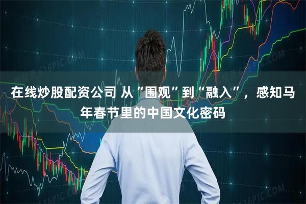 在线炒股配资公司 从“围观”到“融入”，感知马年春节里的中国文化密码