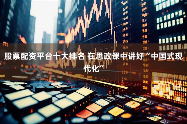 股票配资平台十大排名 在思政课中讲好“中国式现代化”