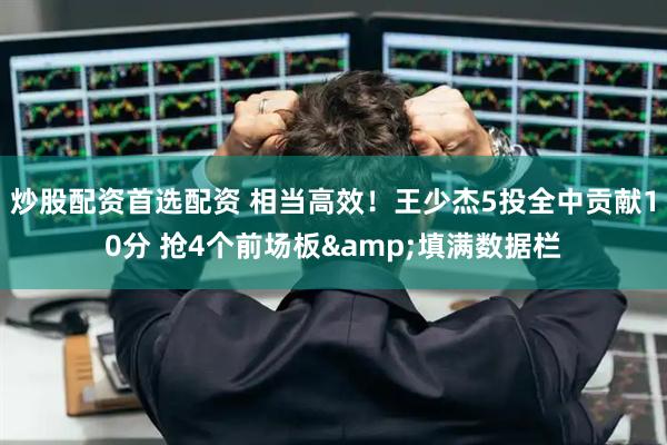 炒股配资首选配资 相当高效！王少杰5投全中贡献10分 抢4个前场板&填满数据栏