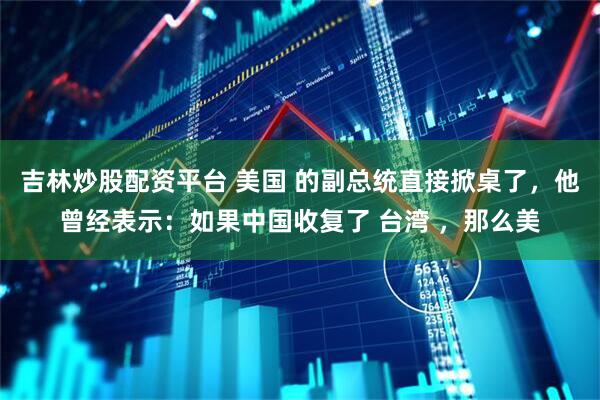 吉林炒股配资平台 美国 的副总统直接掀桌了，他曾经表示：如果中国收复了 台湾 ，那么美