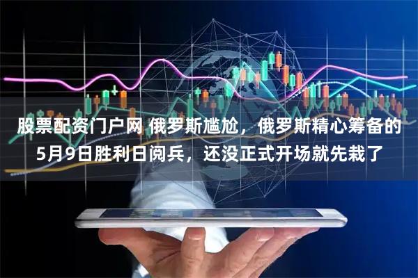 股票配资门户网 俄罗斯尴尬，俄罗斯精心筹备的5月9日胜利日阅兵，还没正式开场就先栽了