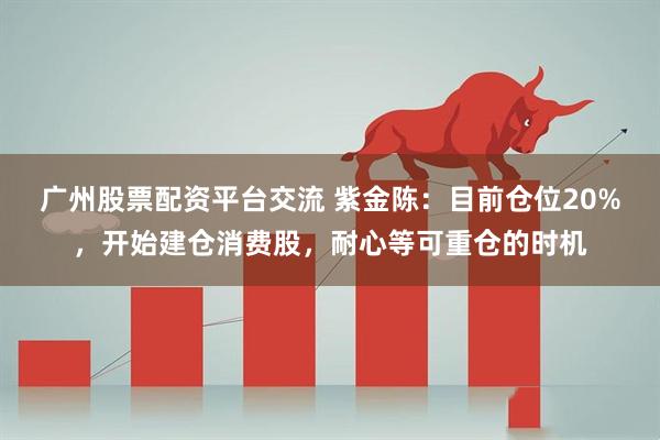 广州股票配资平台交流 紫金陈：目前仓位20%，开始建仓消费股，耐心等可重仓的时机