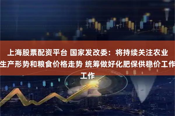 上海股票配资平台 国家发改委：将持续关注农业生产形势和粮食价格走势 统筹做好化肥保供稳价工作